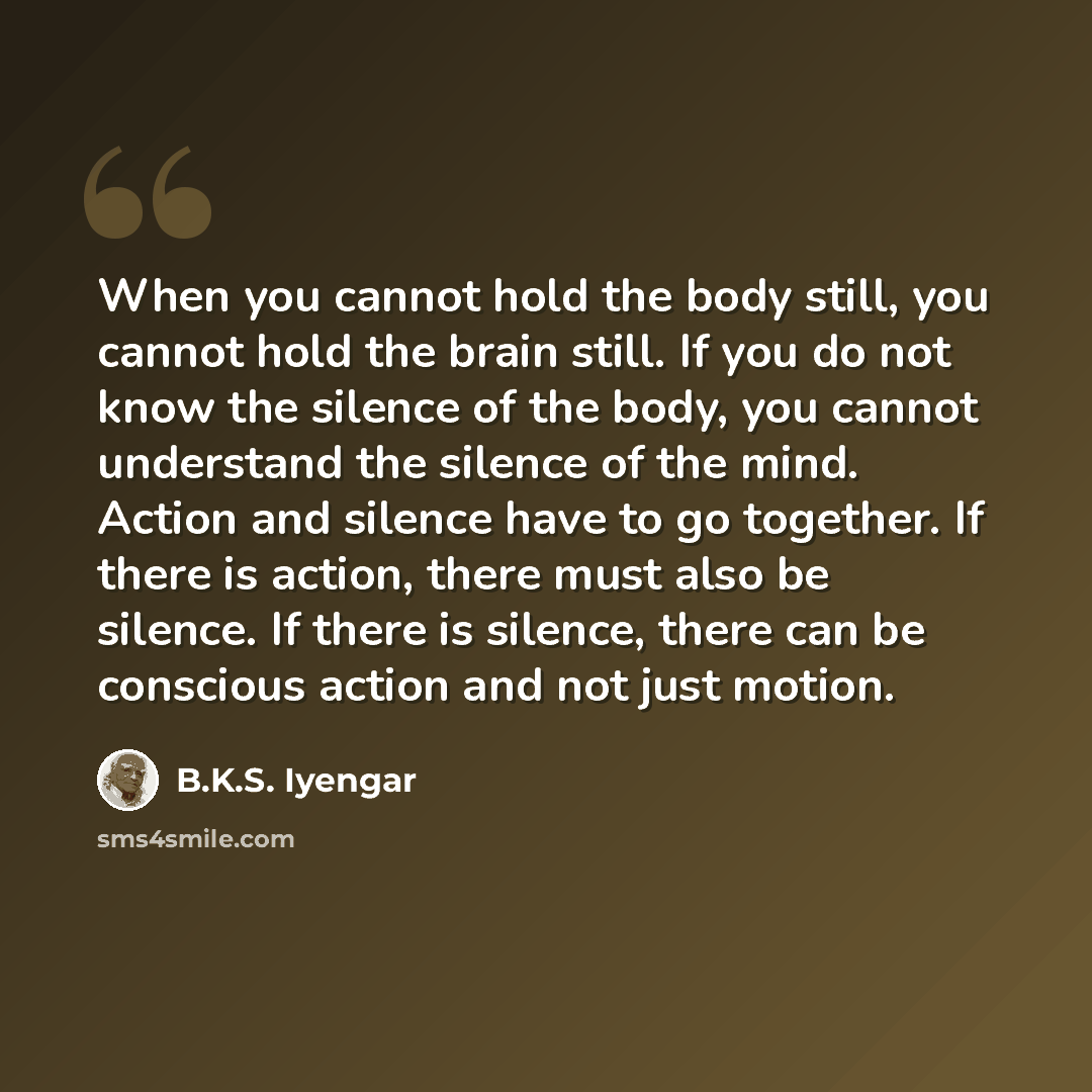 “When you cannot hold the body still, you cannot hold the brain still. If you do not know the silence of the body, you cannot understand the silence of the mind. Action and silence have to go together. If there is action, there must also be silence. If there is silence, there can be conscious…” quote by B.K.S. Iyengar