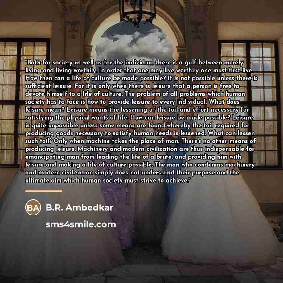 “Both for society as well as for the individual there is a gulf between merely living and living worthily. In order that one may live worthily one must first live. How then can a life of culture be made possible? It is not possible unless there is sufficient leisure. For it is only when there is…” quote by B.R. Ambedkar