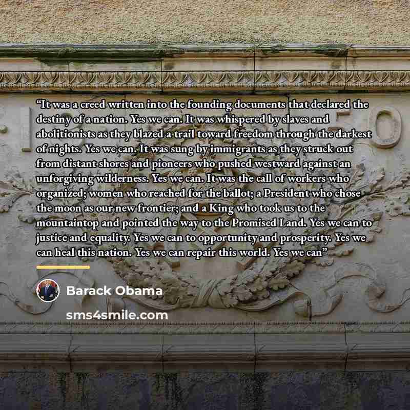 “It was a creed written into the founding documents that declared the destiny of a nation. Yes we can. It was whispered by slaves and abolitionists as they blazed a trail toward freedom through the darkest of nights. Yes we can. It was sung by immigrants as they struck out from distant shores and…” quote by Barack Obama