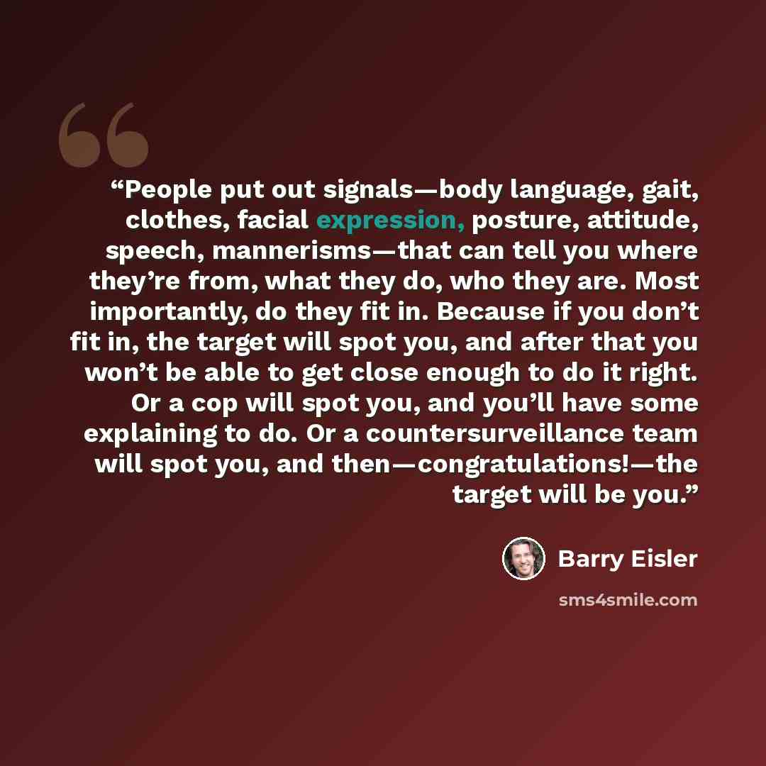 “People put out signals—body language, gait, clothes, facial expression, posture, attitude, speech, mannerisms—that can tell you where they’re from, what they do, who they are. Most importantly, do they fit in. Because if you don’t fit in, the target will spot you, and after that you won’t be able…” quote by Barry Eisler