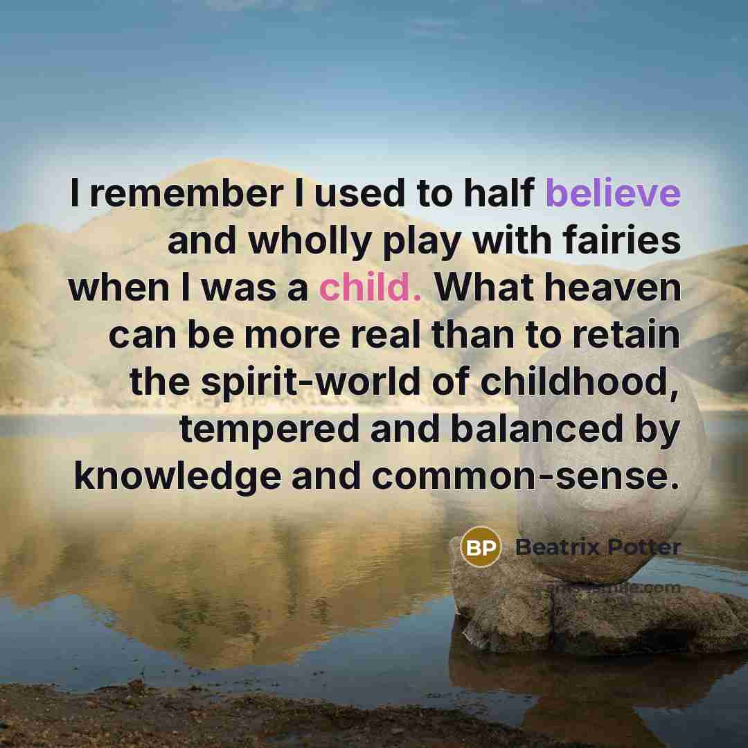 “I remember I used to half believe and wholly play with fairies when I was a child. What heaven can be more real than to retain the spirit-world of childhood, tempered and balanced by knowledge and common-sense.” quote by Beatrix Potter