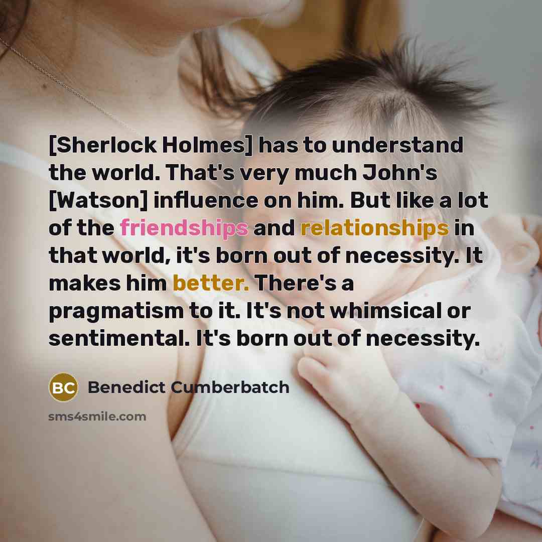 “[Sherlock Holmes] has to understand the world. That's very much John's [Watson] influence on him. But like a lot of the friendships and relationships in that world, it's born out of necessity. It makes him better. There's a pragmatism to it. It's not whimsical or sentimental. It's born out of…” quote by Benedict Cumberbatch