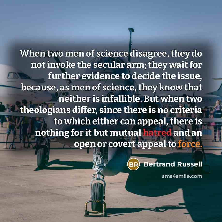 “When two men of science disagree, they do not invoke the secular arm; they wait for further evidence to decide the issue, because, as men of science, they know that neither is infallible. But when two theologians differ, since there is no criteria to which either can appeal, there is nothing for…” quote by Bertrand Russell