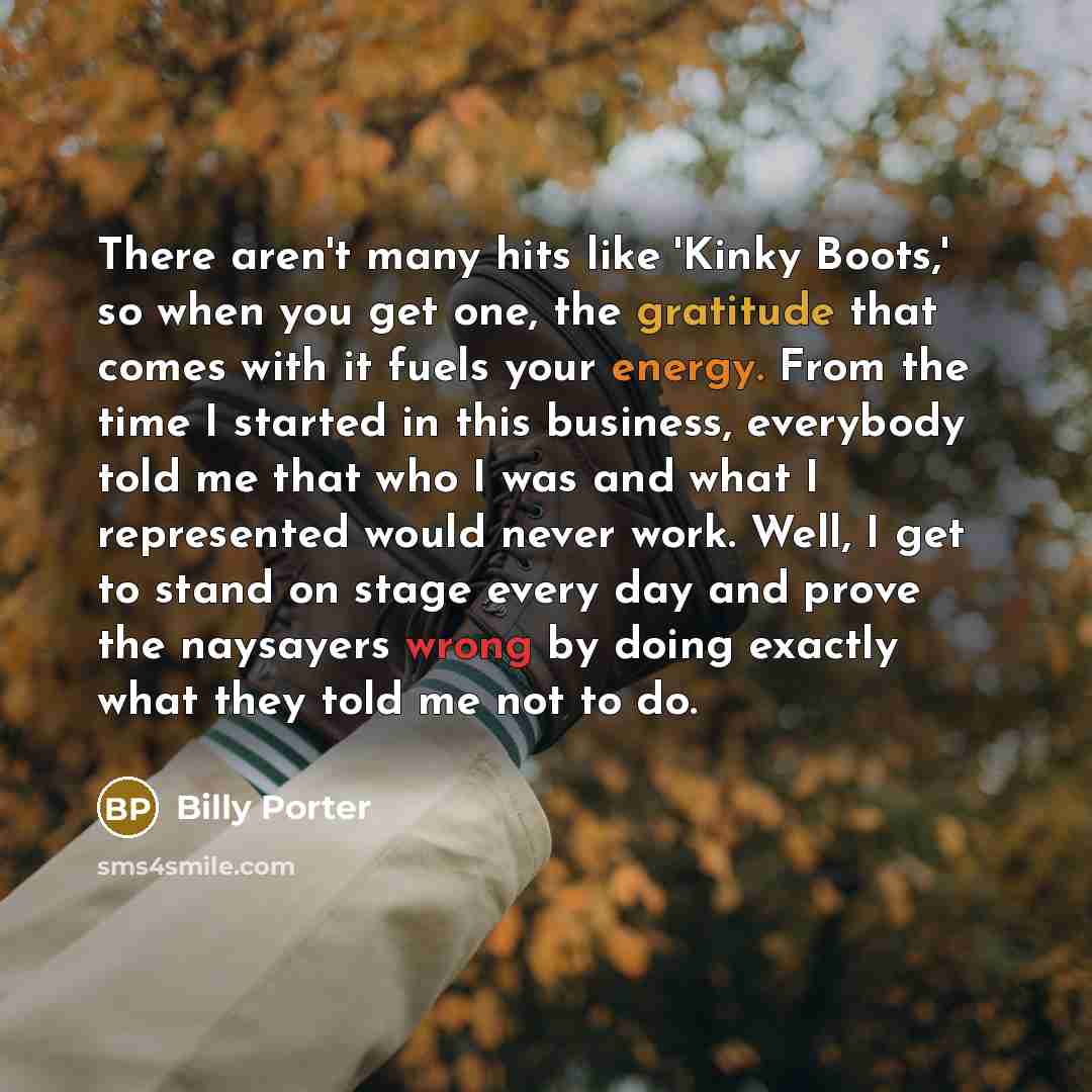 “There aren't many hits like 'Kinky Boots,' so when you get one, the gratitude that comes with it fuels your energy. From the time I started in this business, everybody told me that who I was and what I represented would never work. Well, I get to stand on stage every day and prove the naysayers…” quote by Billy Porter