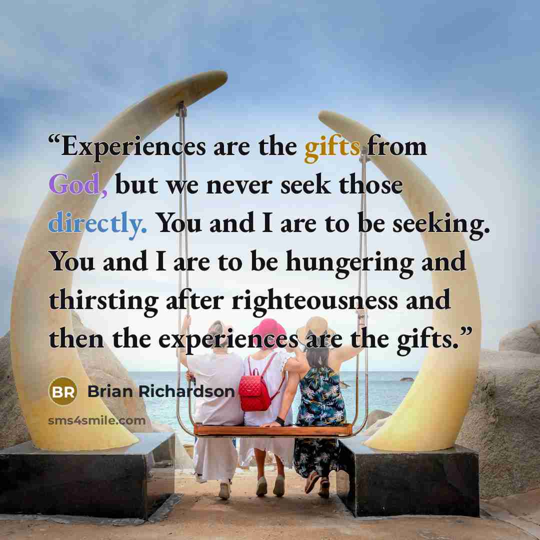 “Experiences are the gifts from God, but we never seek those directly. You and I are to be seeking. You and I are to be hungering and thirsting after righteousness and then the experiences are the gifts.” quote by Brian Richardson