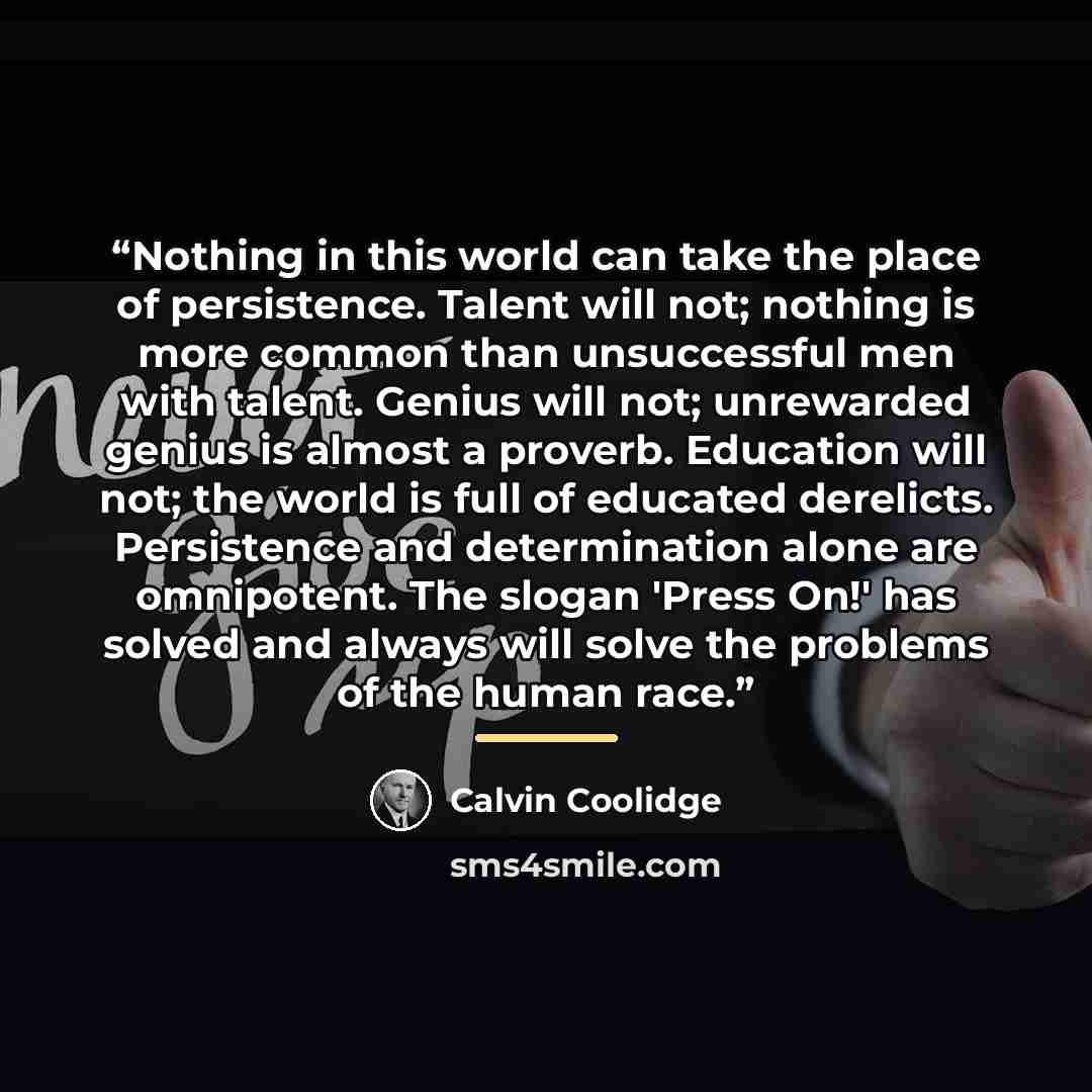 “Nothing in this world can take the place of persistence. Talent will not; nothing is more common than unsuccessful men with talent. Genius will not; unrewarded genius is almost a proverb. Education will not; the world is full of educated derelicts. Persistence and determination alone are…” quote by Calvin Coolidge