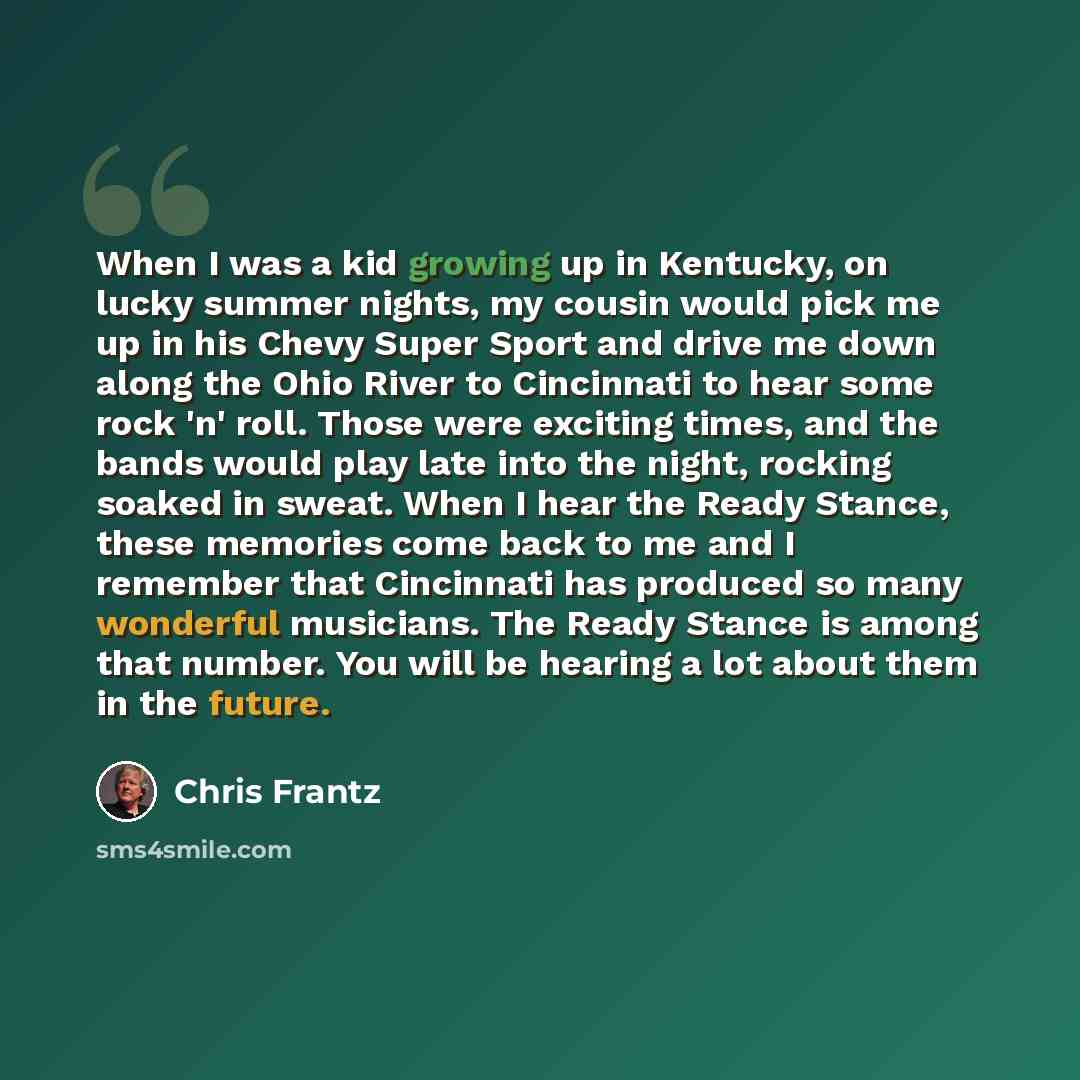 “When I was a kid growing up in Kentucky, on lucky summer nights, my cousin would pick me up in his Chevy Super Sport and drive me down along the Ohio River to Cincinnati to hear some rock 'n' roll. Those were exciting times, and the bands would play late into the night, rocking soaked in sweat…” quote by Chris Frantz