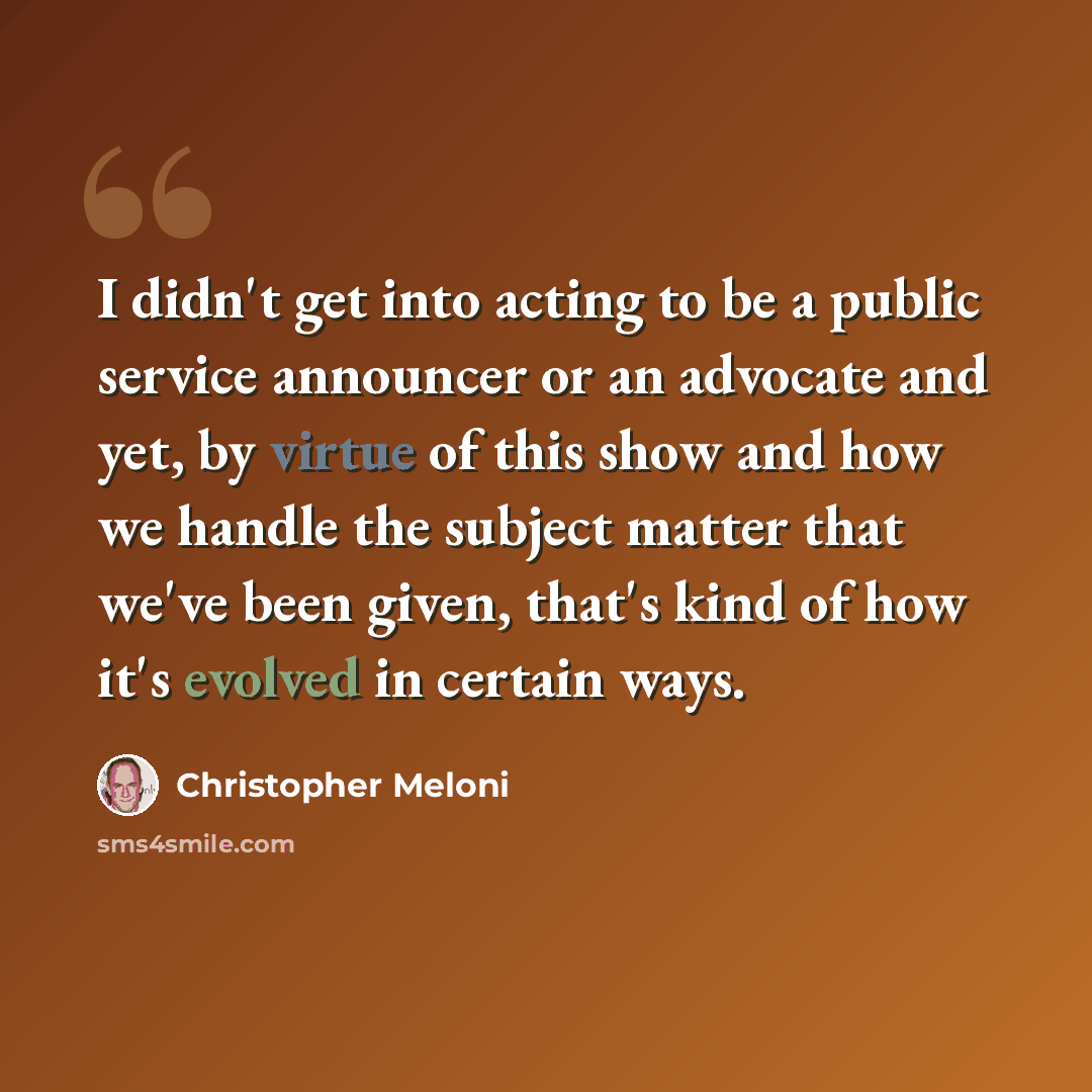 “I didn't get into acting to be a public service announcer or an advocate and yet, by virtue of this show and how we handle the subject matter that we've been given, that's kind of how it's evolved in certain ways.” quote by Christopher Meloni