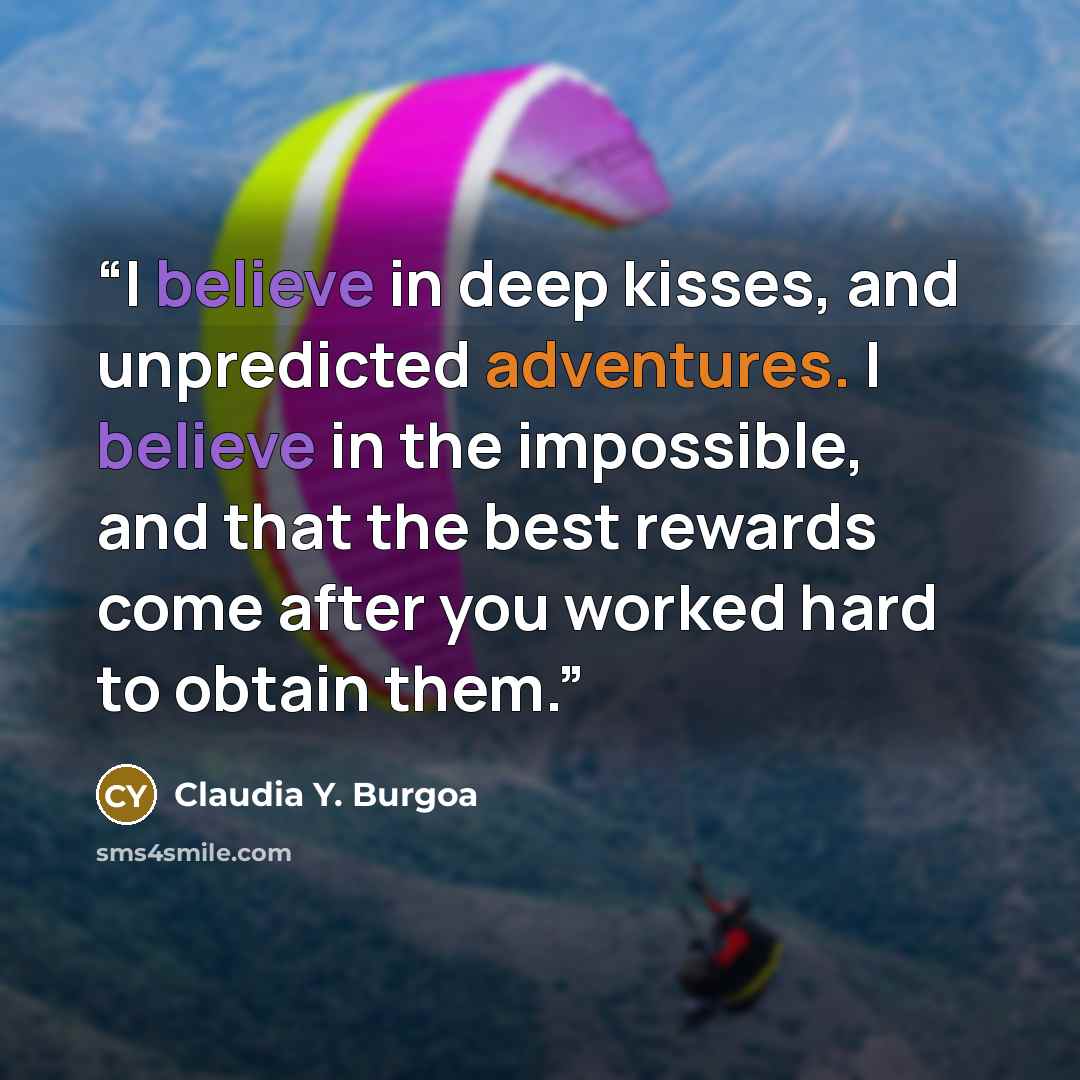 “I believe in deep kisses, and unpredicted adventures. I believe in the impossible, and that the best rewards come after you worked hard to obtain them.” quote by Claudia Y. Burgoa