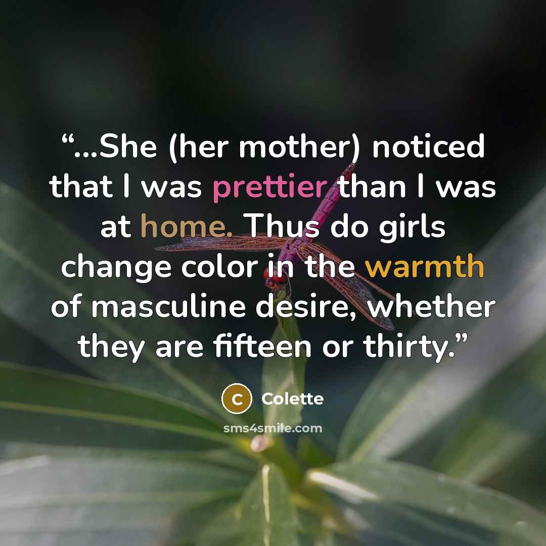 “...She (her mother) noticed that I was prettier than I was at home. Thus do girls change color in the warmth of masculine desire, whether they are fifteen or thirty.” quote by Colette