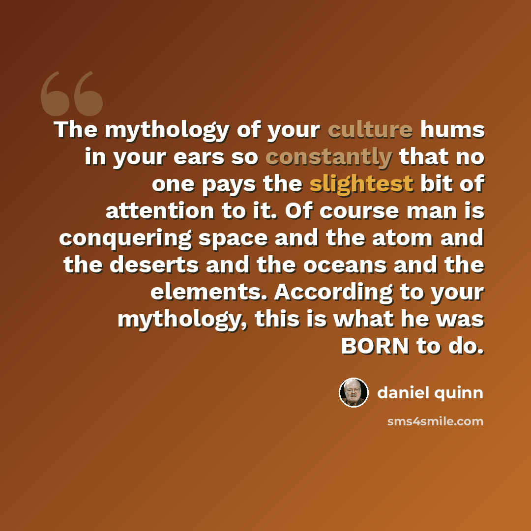 “The mythology of your culture hums in your ears so constantly that no one pays the slightest bit of attention to it. Of course man is conquering space and the atom and the deserts and the oceans and the elements. According to your mythology, this is what he was BORN to do.” quote by Daniel Quinn