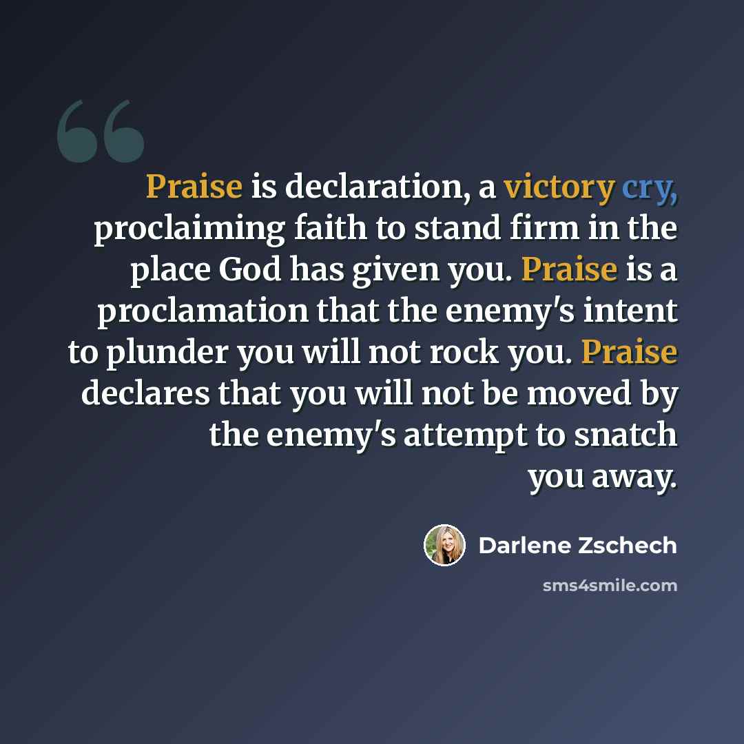 “Praise is declaration, a victory cry, proclaiming faith to stand firm in the place God has given you. Praise is a proclamation that the enemy's intent to plunder you will not rock you. Praise declares that you will not be moved by the enemy's attempt to snatch you away.” quote by Darlene Zschech
