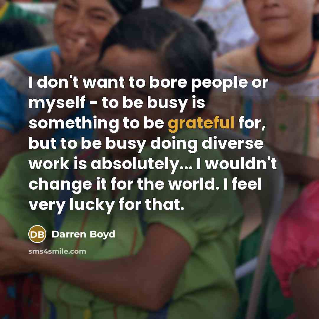 “I don't want to bore people or myself - to be busy is something to be grateful for, but to be busy doing diverse work is absolutely... I wouldn't change it for the world. I feel very lucky for that.” quote by Darren Boyd