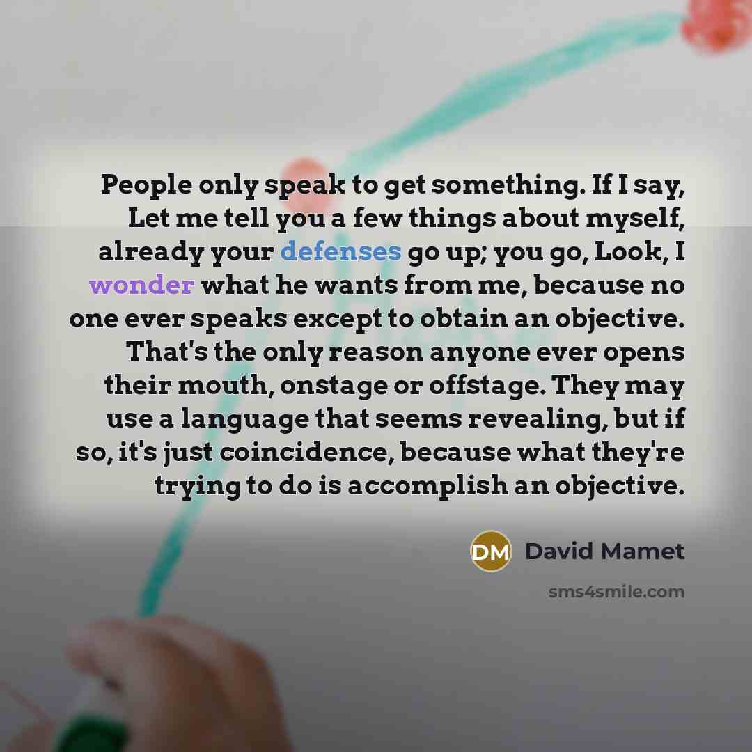 “People only speak to get something. If I say, Let me tell you a few things about myself, already your defenses go up; you go, Look, I wonder what he wants from me, because no one ever speaks except to obtain an objective. That's the only reason anyone ever opens their mouth, onstage or offstage…” quote by David Mamet