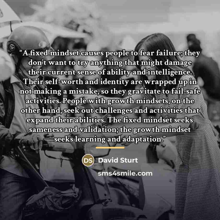 “A fixed mindset causes people to fear failure; they don’t want to try anything that might damage their current sense of ability and intelligence. Their self-worth and identity are wrapped up in not making a mistake, so they gravitate to fail-safe activities. People with growth mindsets, on the…” quote by David Sturt