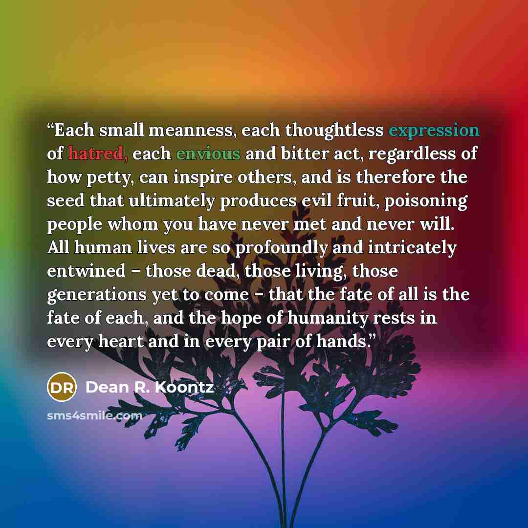 “Each small meanness, each thoughtless expression of hatred, each envious and bitter act, regardless of how petty, can inspire others, and is therefore the seed that ultimately produces evil fruit, poisoning people whom you have never met and never will. All human lives are so profoundly and…” quote by Dean R. Koontz