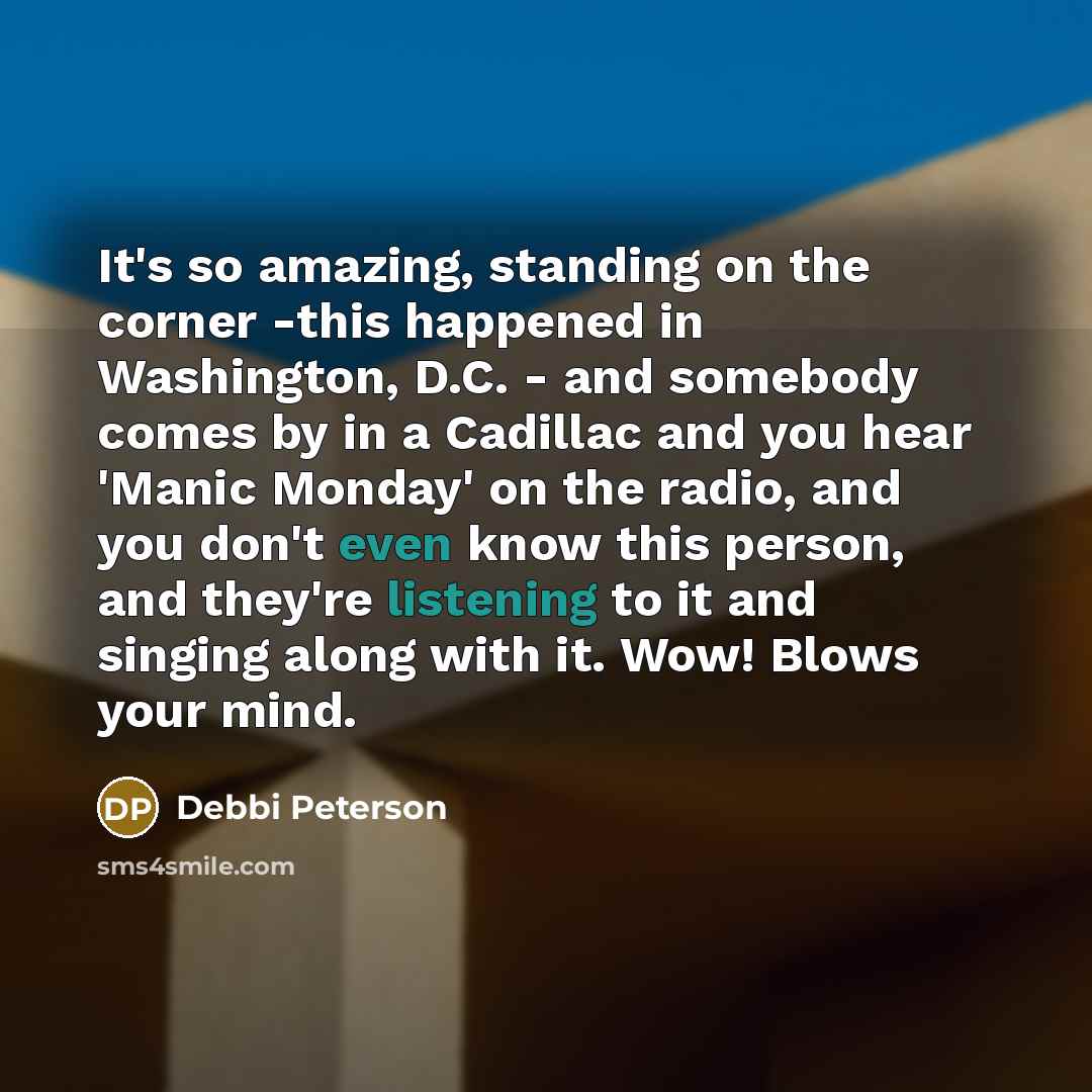“It's so amazing, standing on the corner -this happened in Washington, D.C. - and somebody comes by in a Cadillac and you hear 'Manic Monday' on the radio, and you don't even know this person, and they're listening to it and singing along with it. Wow! Blows your mind.” quote by Debbi Peterson