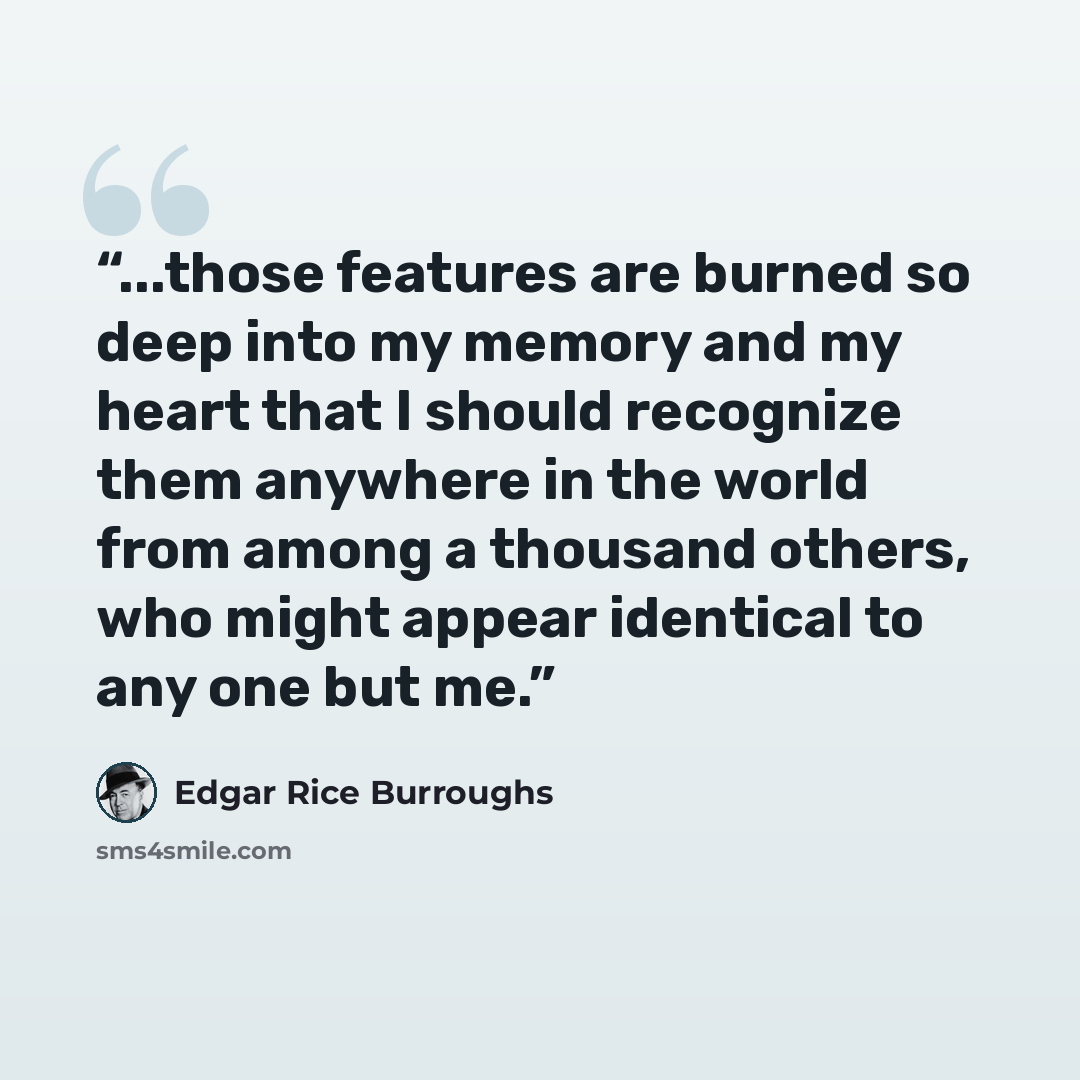 “...those features are burned so deep into my memory and my heart that I should recognize them anywhere in the world from among a thousand others, who might appear identical to any one but me.” quote by Edgar Rice Burroughs