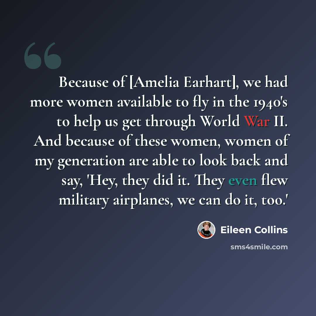 “Because of [Amelia Earhart], we had more women available to fly in the 1940's to help us get through World War II. And because of these women, women of my generation are able to look back and say, 'Hey, they did it. They even flew military airplanes, we can do it, too.'” quote by Eileen Collins