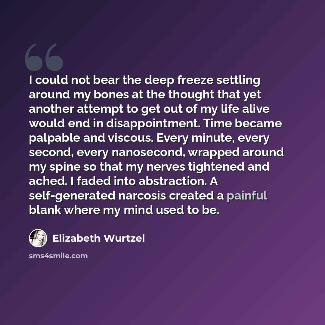 “I could not bear the deep freeze settling around my bones at the thought that yet another attempt to get out of my life alive would end in disappointment. Time became palpable and viscous. Every minute, every second, every nanosecond, wrapped around my spine so that my nerves tightened and ached…” quote by Elizabeth Wurtzel
