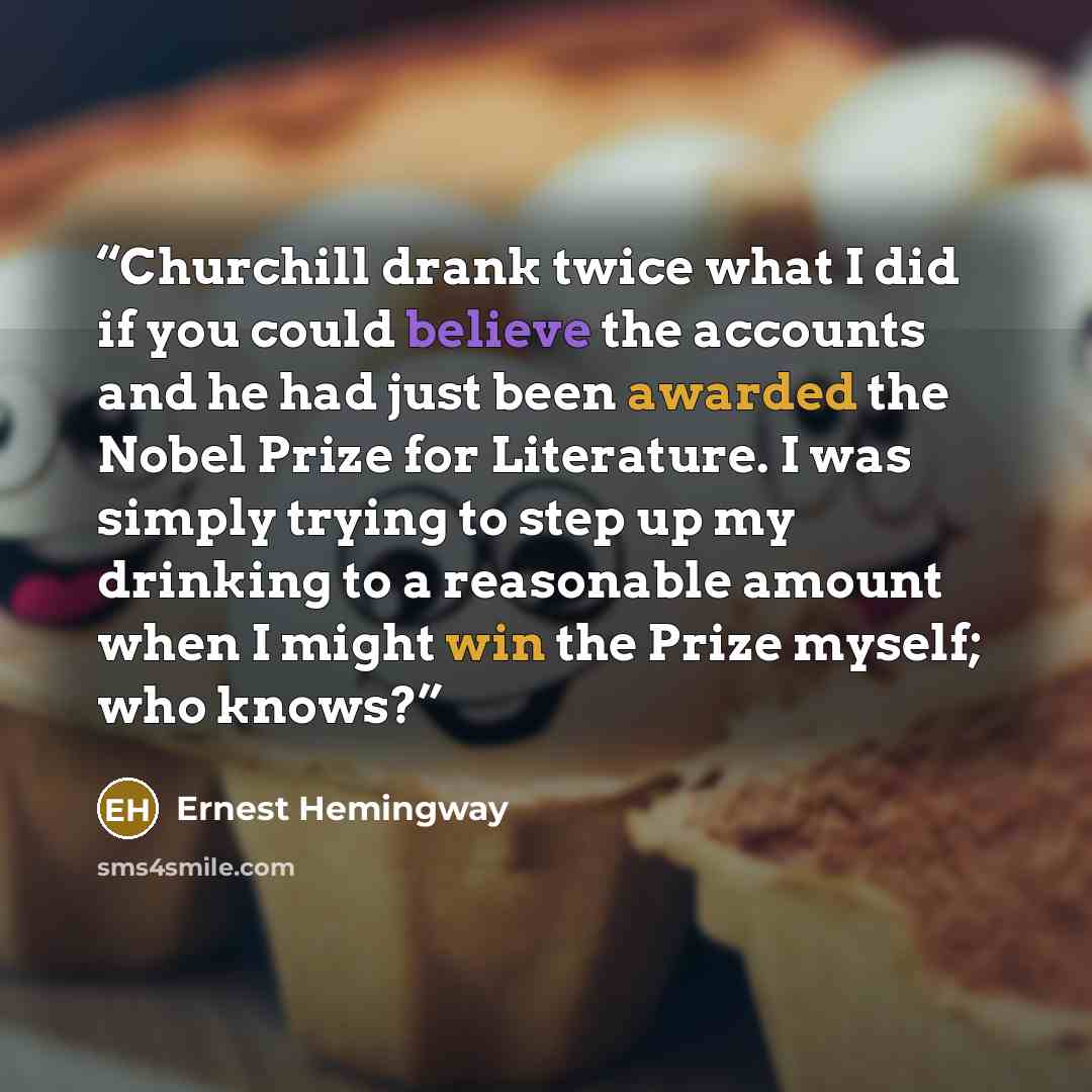 “Churchill drank twice what I did if you could believe the accounts and he had just been awarded the Nobel Prize for Literature. I was simply trying to step up my drinking to a reasonable amount when I might win the Prize myself; who knows?” quote by Ernest Hemingway