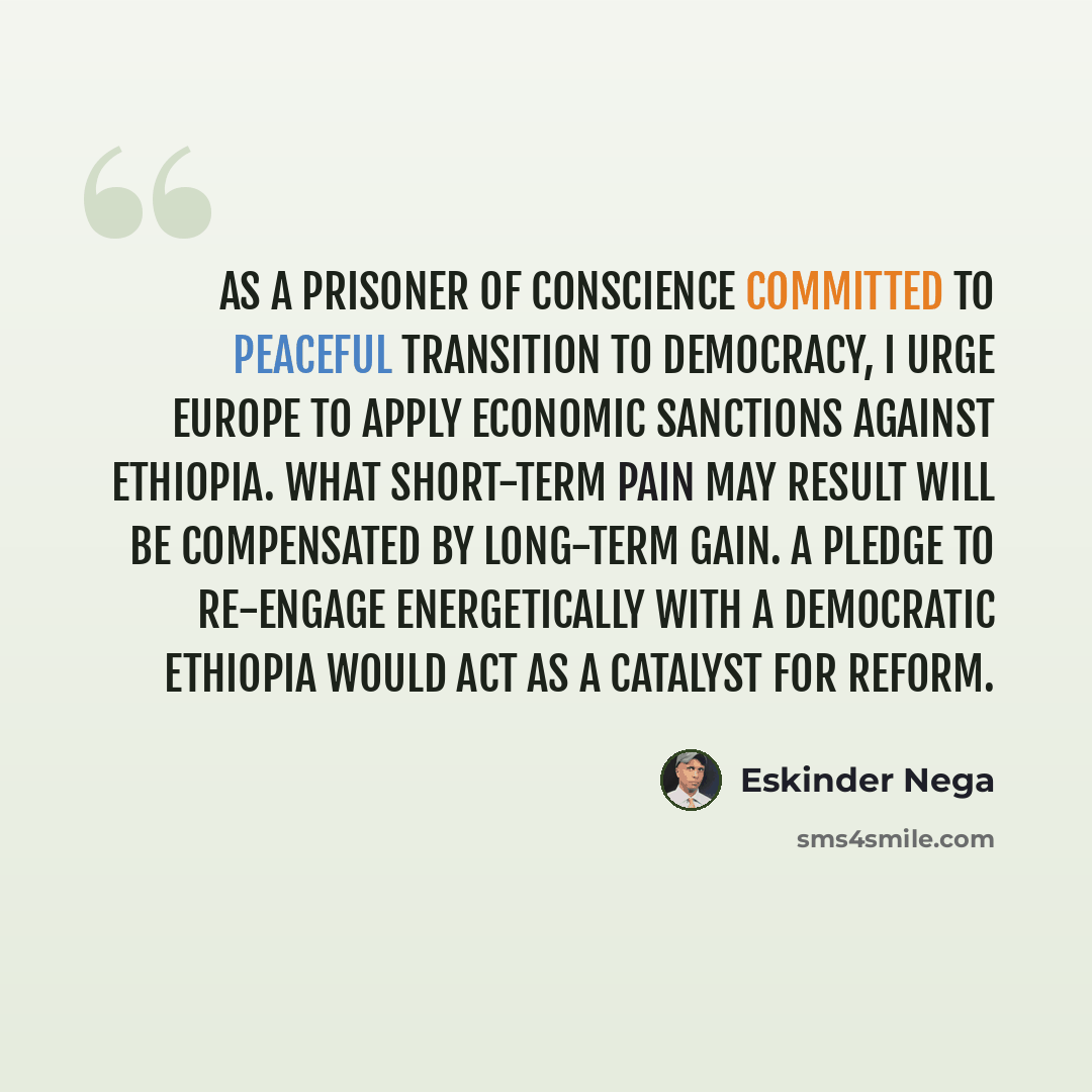 “As a prisoner of conscience committed to peaceful transition to democracy, I urge Europe to apply economic sanctions against Ethiopia. What short-term pain may result will be compensated by long-term gain. A pledge to re-engage energetically with a democratic Ethiopia would act as a catalyst for…” quote by Eskinder Nega