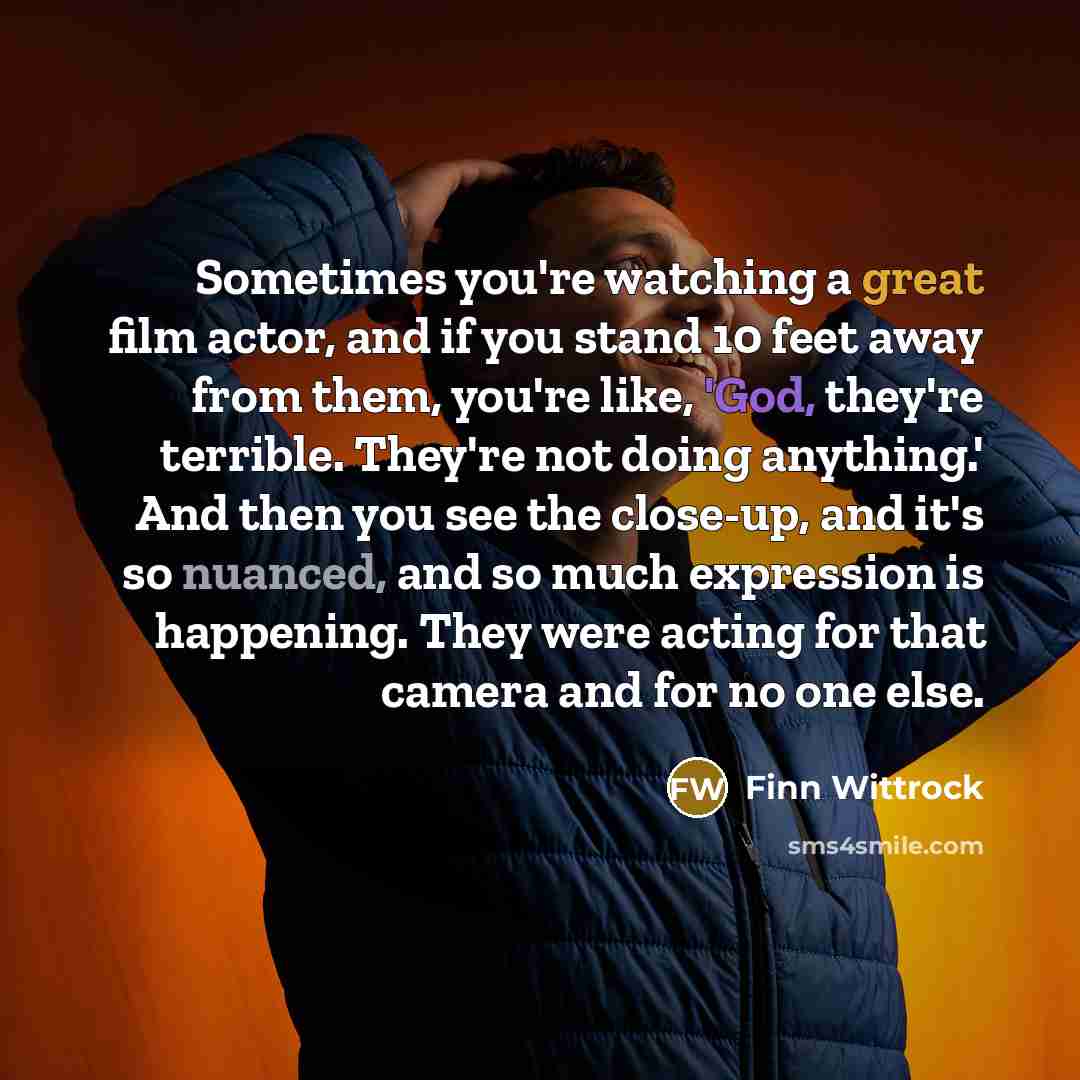 “Sometimes you're watching a great film actor, and if you stand 10 feet away from them, you're like, 'God, they're terrible. They're not doing anything.' And then you see the close-up, and it's so nuanced, and so much expression is happening. They were acting for that camera and for no one else.” quote by Finn Wittrock