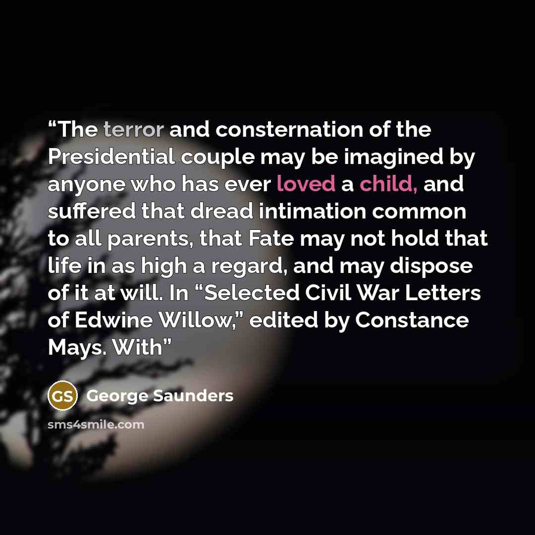 “The terror and consternation of the Presidential couple may be imagined by anyone who has ever loved a child, and suffered that dread intimation common to all parents, that Fate may not hold that life in as high a regard, and may dispose of it at will. In “Selected Civil War Letters of Edwine…” quote by George Saunders