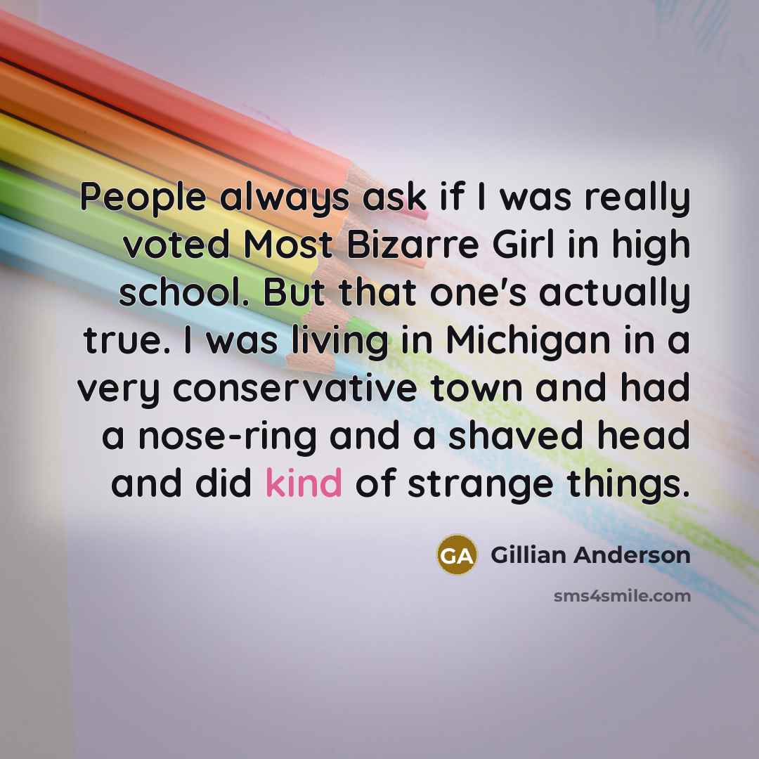 “People always ask if I was really voted Most Bizarre Girl in high school. But that one's actually true. I was living in Michigan in a very conservative town and had a nose-ring and a shaved head and did kind of strange things.” quote by Gillian Anderson