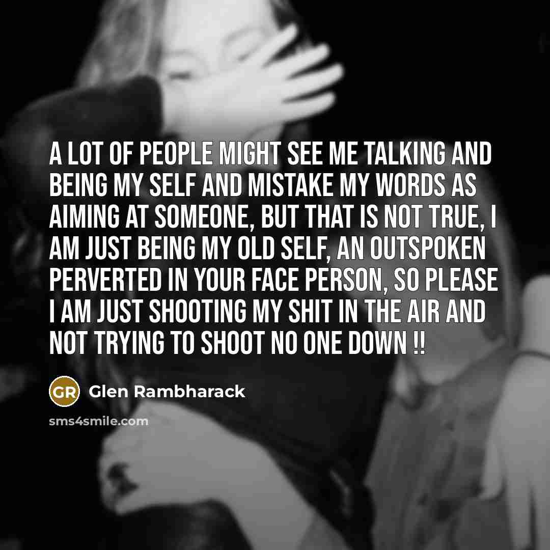 “A lot of people might see me talking and being my self and mistake my words as aiming at someone, but that is not true, I am just being my old self, an outspoken perverted in your face person, so please I am just shooting my shit in the air and not trying to shoot no one down !!” quote by Glen Rambharack
