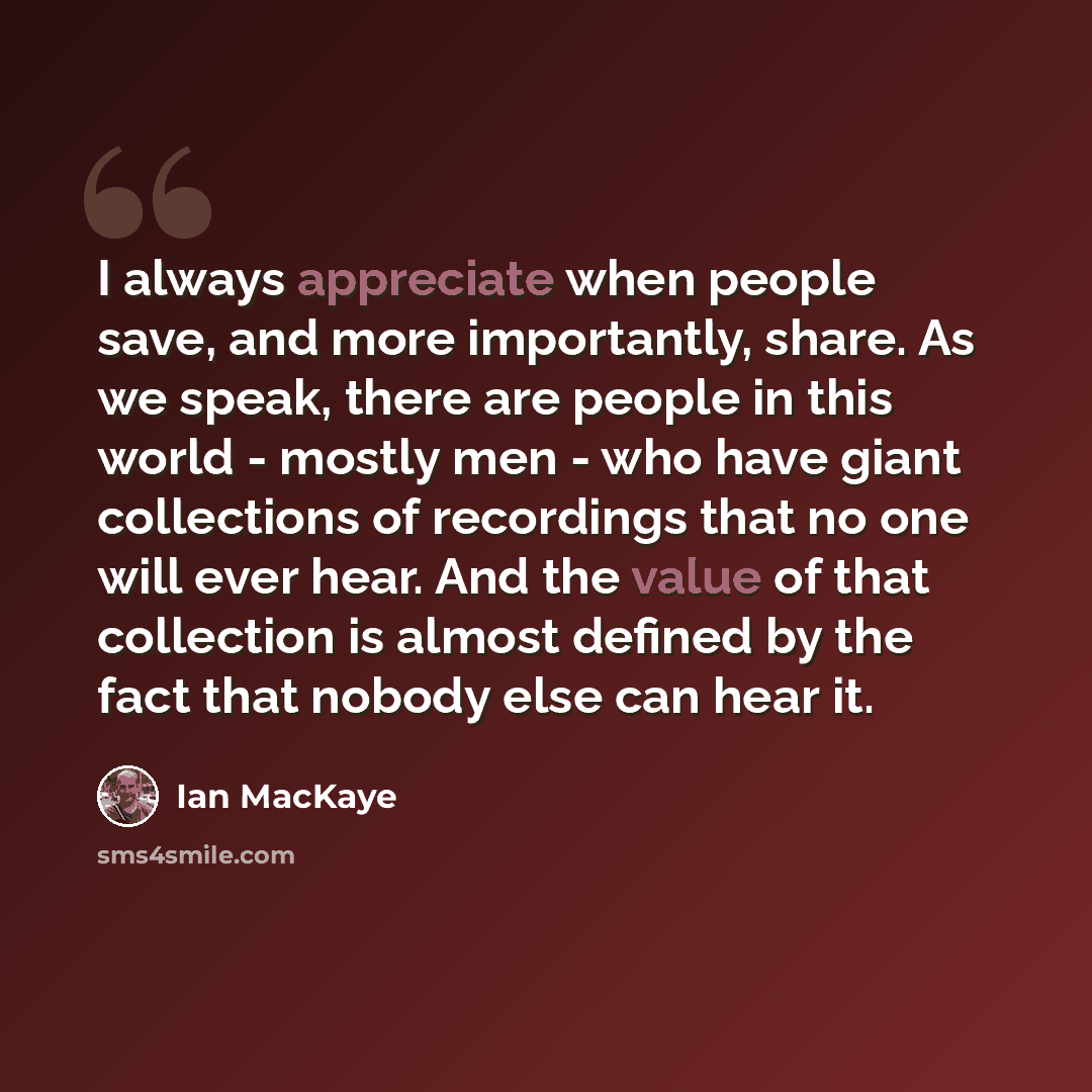 “I always appreciate when people save, and more importantly, share. As we speak, there are people in this world - mostly men - who have giant collections of recordings that no one will ever hear. And the value of that collection is almost defined by the fact that nobody else can hear it.” quote by Ian MacKaye