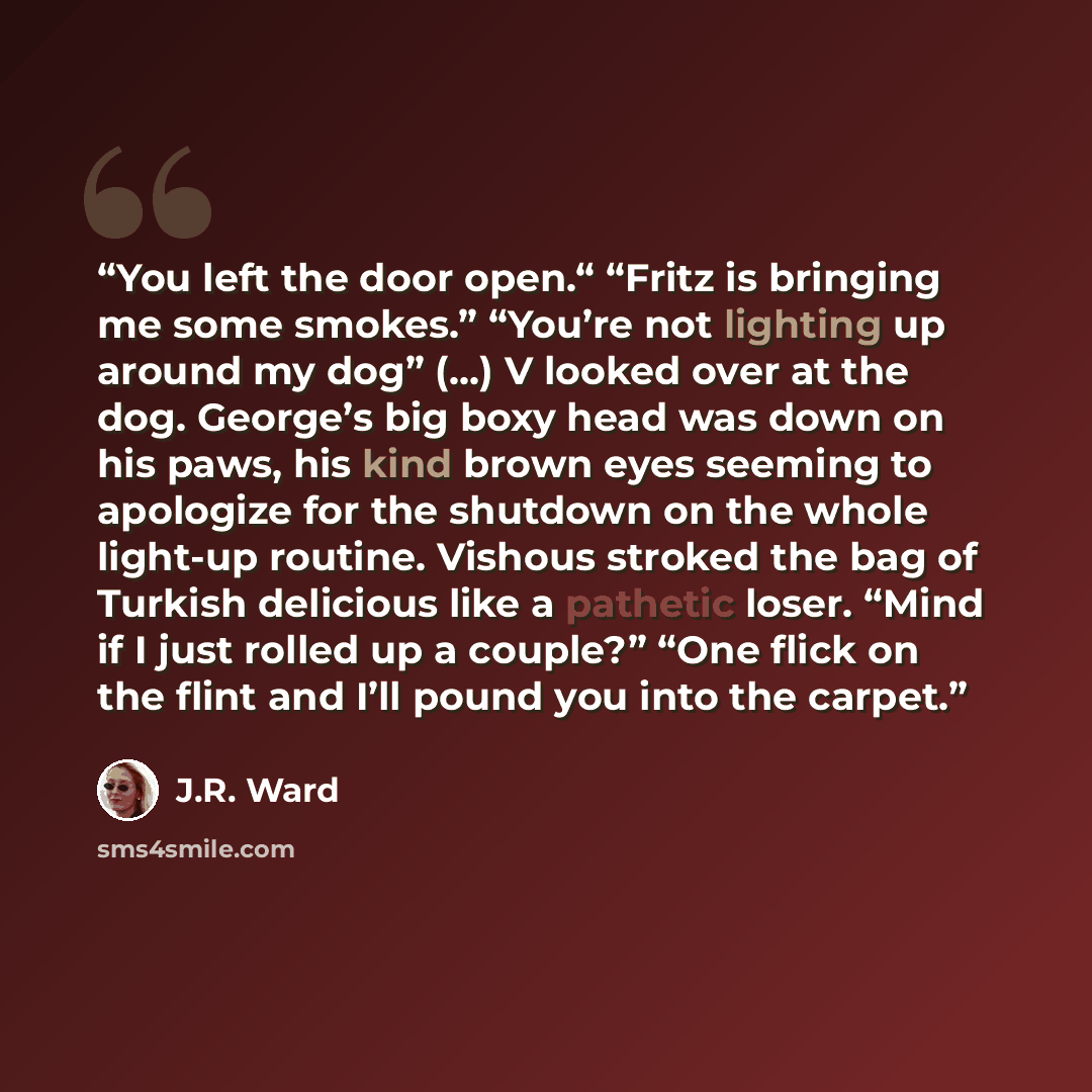 “You left the door open.“ “Fritz is bringing me some smokes.” “You’re not lighting up around my dog” (…) V looked over at the dog. George’s big boxy head was down on his paws, his kind brown eyes seeming to apologize for the shutdown on the whole light-up routine. Vishous stroked the bag of Turkish…” quote by J.R. Ward