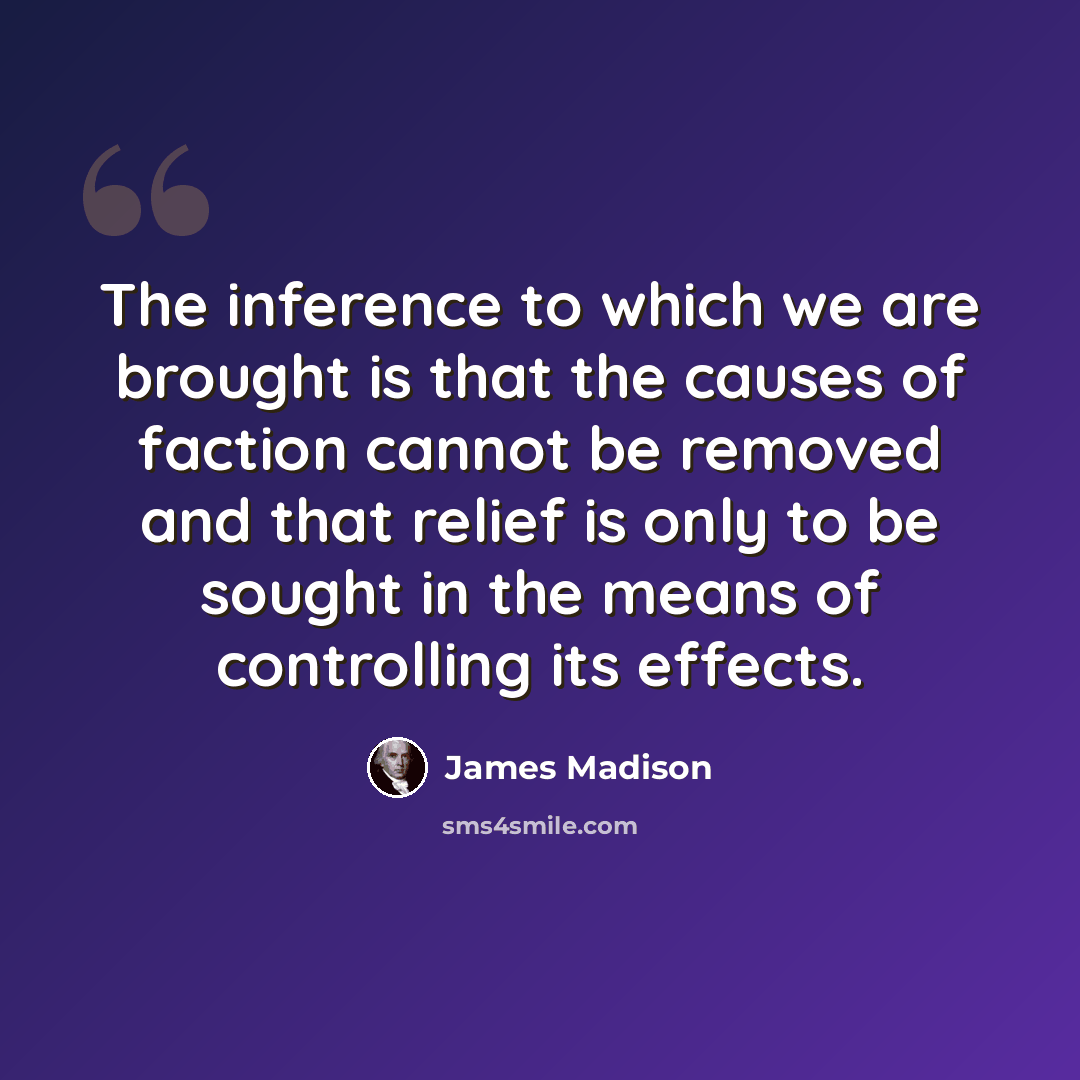 “The inference to which we are brought is that the causes of faction cannot be removed and that relief is only to be sought in the means of controlling its effects.” quote by James Madison