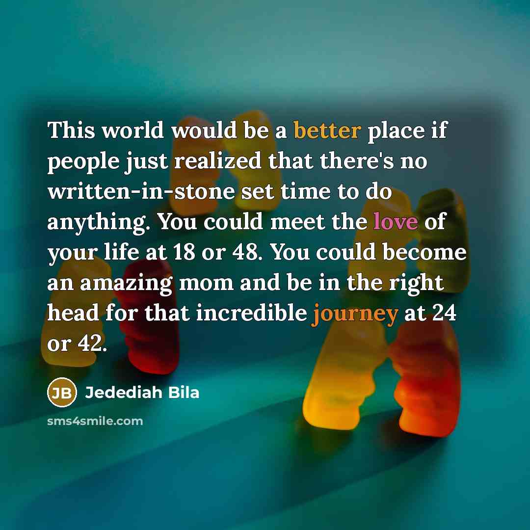 “This world would be a better place if people just realized that there's no written-in-stone set time to do anything. You could meet the love of your life at 18 or 48. You could become an amazing mom and be in the right head for that incredible journey at 24 or 42.” quote by Jedediah Bila