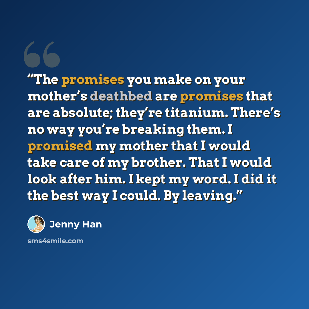 “The promises you make on your mother’s deathbed are promises that are absolute; they’re titanium. There’s no way you’re breaking them. I promised my mother that I would take care of my brother. That I would look after him. I kept my word. I did it the best way I could. By leaving.” quote by Jenny Han