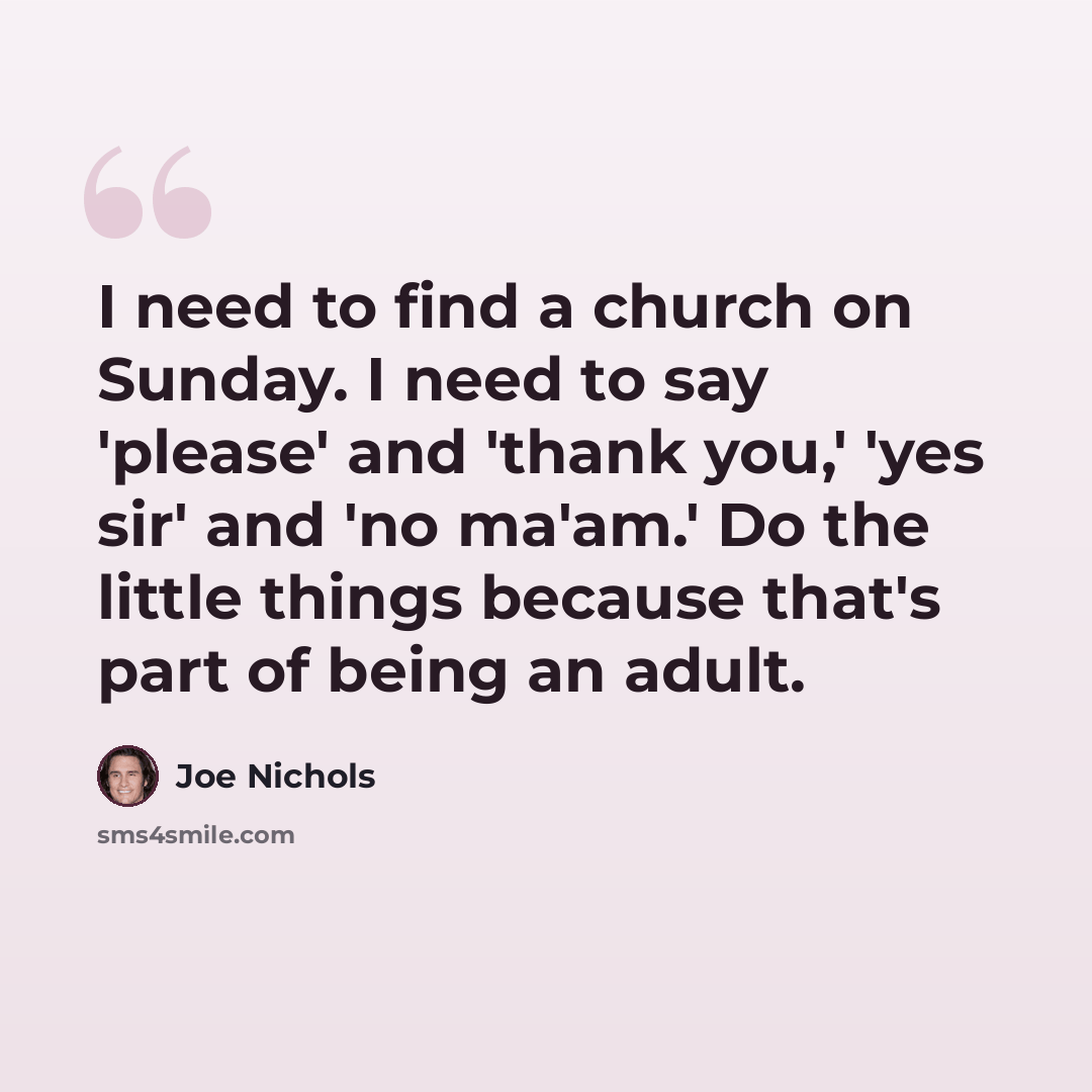 “I need to find a church on Sunday. I need to say 'please' and 'thank you,' 'yes sir' and 'no ma'am.' Do the little things because that's part of being an adult.” quote by Joe Nichols