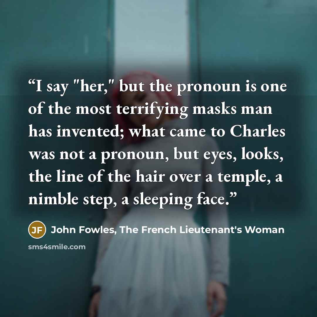 “I say "her," but the pronoun is one of the most terrifying masks man has invented; what came to Charles was not a pronoun, but eyes, looks, the line of the hair over a temple, a nimble step, a sleeping face.” quote by John Fowles, The French Lieutenant's Woman