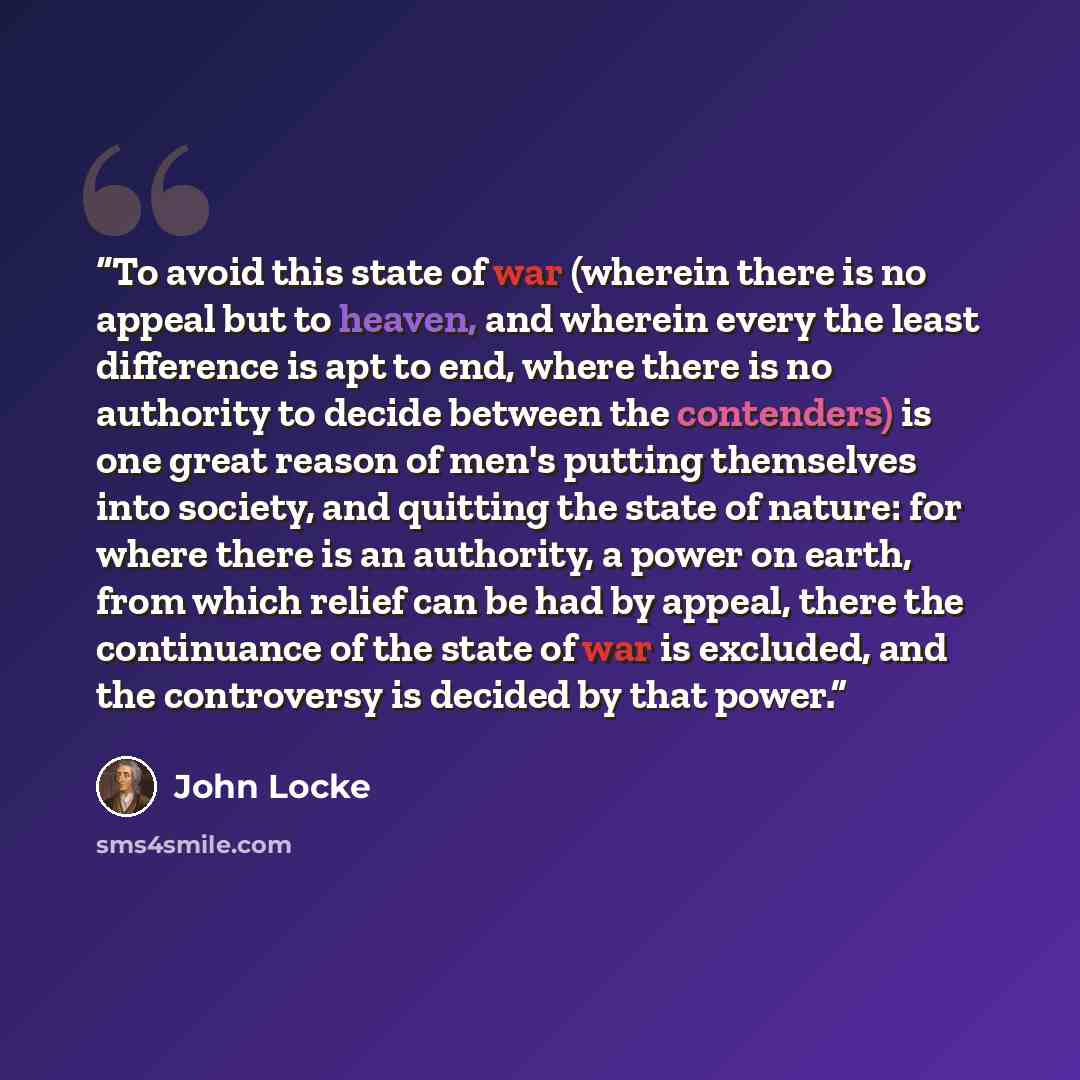 “To avoid this state of war (wherein there is no appeal but to heaven, and wherein every the least difference is apt to end, where there is no authority to decide between the contenders) is one great reason of men's putting themselves into society, and quitting the state of nature: for where there…” quote by John Locke