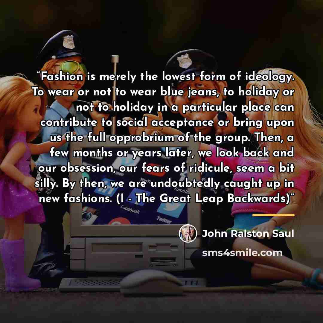 “Fashion is merely the lowest form of ideology. To wear or not to wear blue jeans, to holiday or not to holiday in a particular place can contribute to social acceptance or bring upon us the full opprobrium of the group. Then, a few months or years later, we look back and our obsession, our fears…” quote by John Ralston Saul