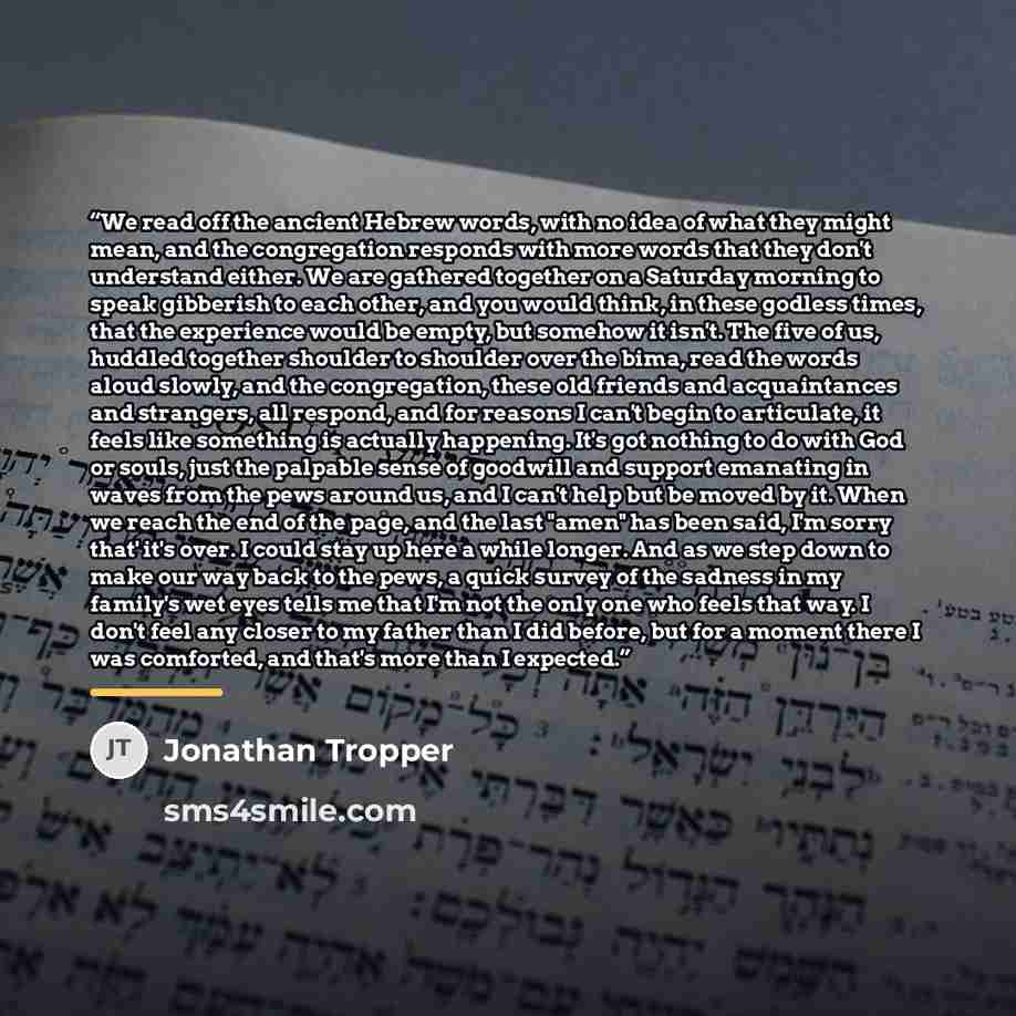 “We read off the ancient Hebrew words, with no idea of what they might mean, and the congregation responds with more words that they don't understand either. We are gathered together on a Saturday morning to speak gibberish to each other, and you would think, in these godless times, that the…” quote by Jonathan Tropper
