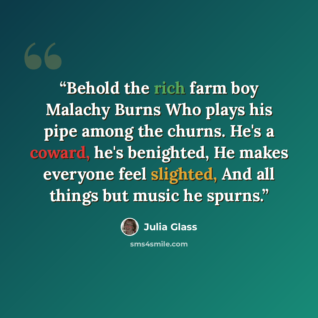 “Behold the rich farm boy Malachy Burns Who plays his pipe among the churns. He's a coward, he's benighted, He makes everyone feel slighted, And all things but music he spurns.” quote by Julia Glass