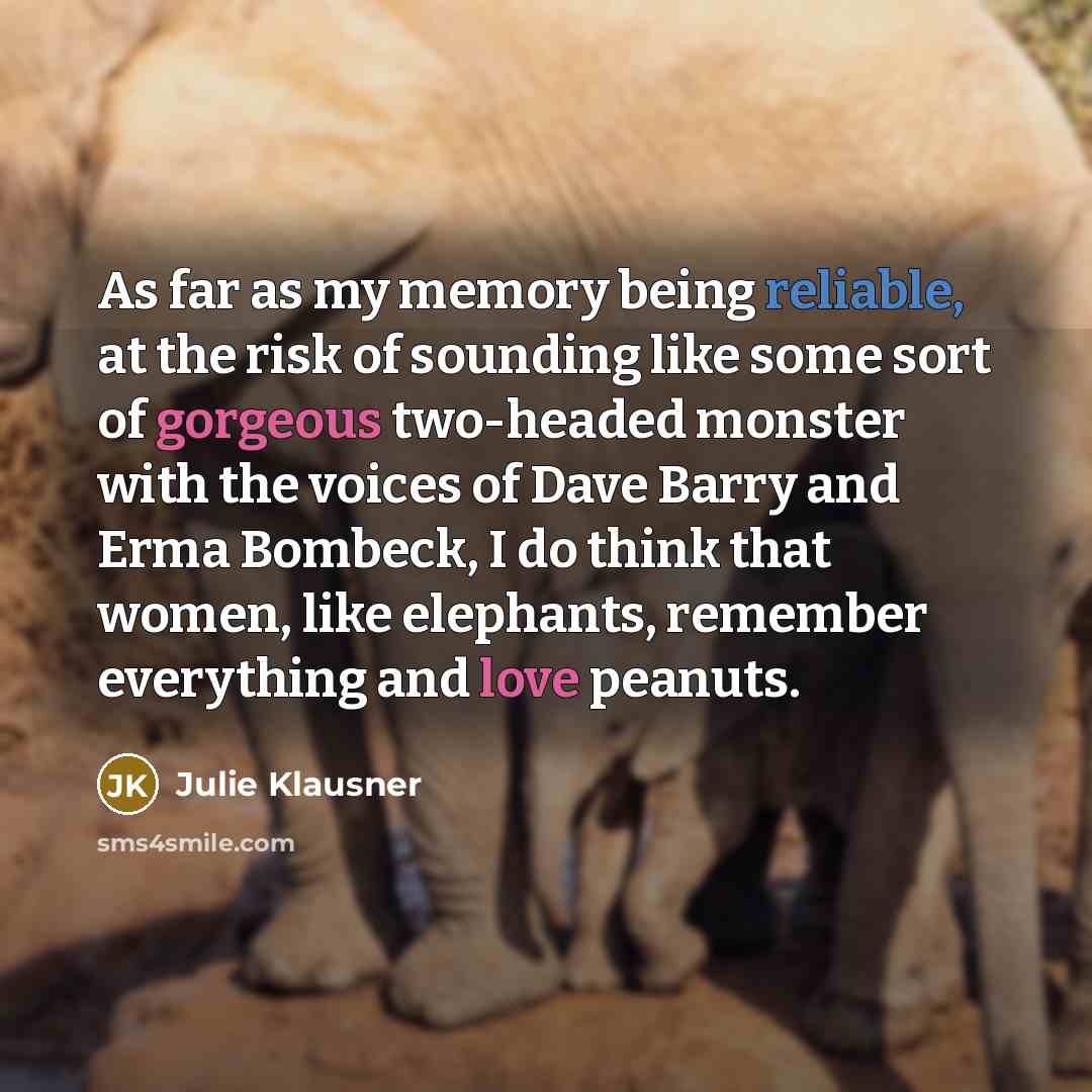 “As far as my memory being reliable, at the risk of sounding like some sort of gorgeous two-headed monster with the voices of Dave Barry and Erma Bombeck, I do think that women, like elephants, remember everything and love peanuts.” quote by Julie Klausner