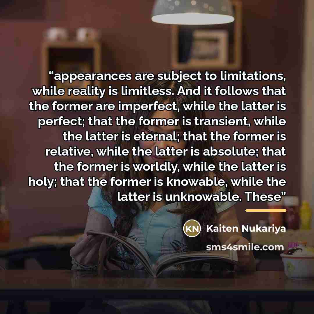 “appearances are subject to limitations, while reality is limitless. And it follows that the former are imperfect, while the latter is perfect; that the former is transient, while the latter is eternal; that the former is relative, while the latter is absolute; that the former is worldly, while the…” quote by Kaiten Nukariya