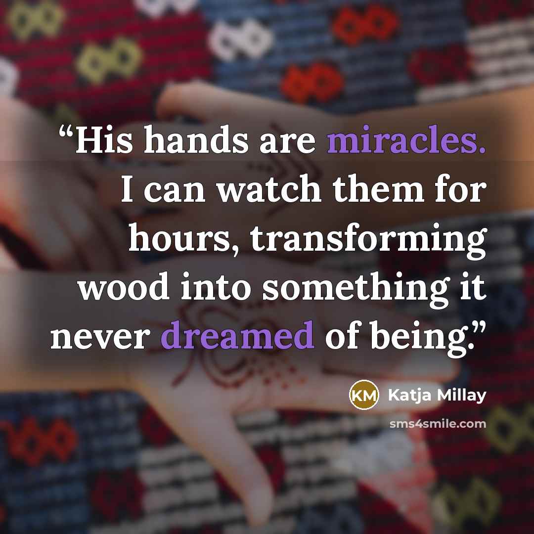“His hands are miracles. I can watch them for hours, transforming wood into something it never dreamed of being.” quote by Katja Millay