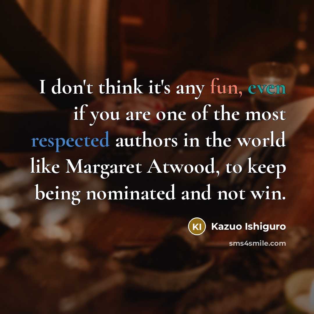 “I don't think it's any fun, even if you are one of the most respected authors in the world like Margaret Atwood, to keep being nominated and not win.” quote by Kazuo Ishiguro