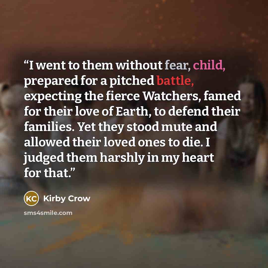 “I went to them without fear, child, prepared for a pitched battle, expecting the fierce Watchers, famed for their love of Earth, to defend their families. Yet they stood mute and allowed their loved ones to die. I judged them harshly in my heart for that.” quote by Kirby Crow