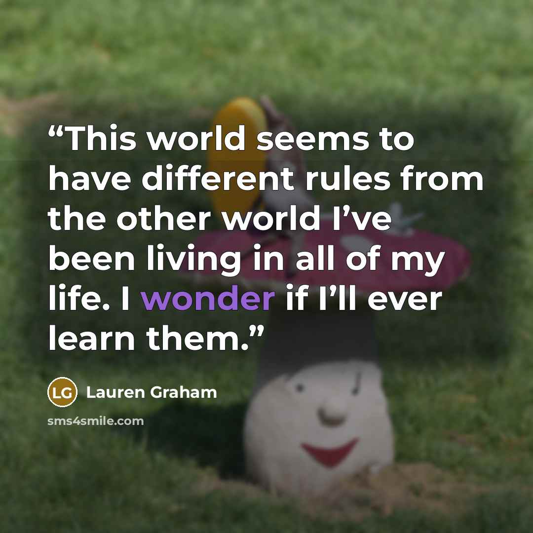 “This world seems to have different rules from the other world I’ve been living in all of my life. I wonder if I’ll ever learn them.” quote by Lauren Graham