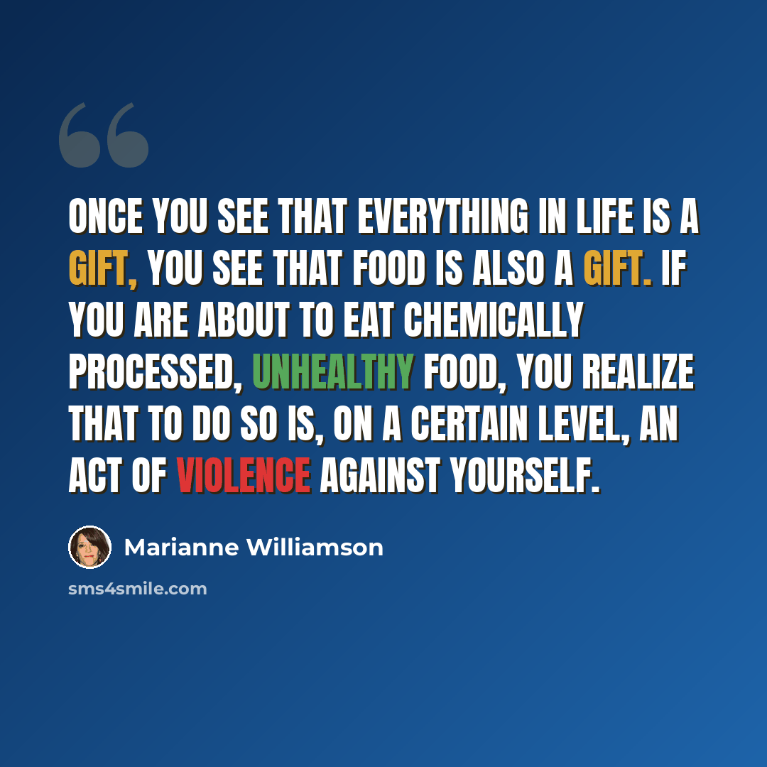 “Once you see that everything in life is a gift, you see that food is also a gift. If you are about to eat chemically processed, unhealthy food, you realize that to do so is, on a certain level, an act of violence against yourself.” quote by Marianne Williamson