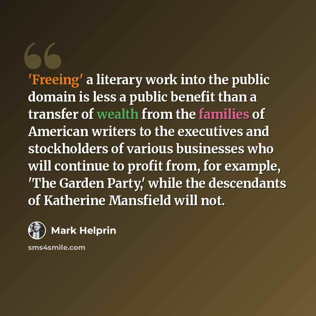 “'Freeing' a literary work into the public domain is less a public benefit than a transfer of wealth from the families of American writers to the executives and stockholders of various businesses who will continue to profit from, for example, 'The Garden Party,' while the descendants of Katherine…” quote by Mark Helprin