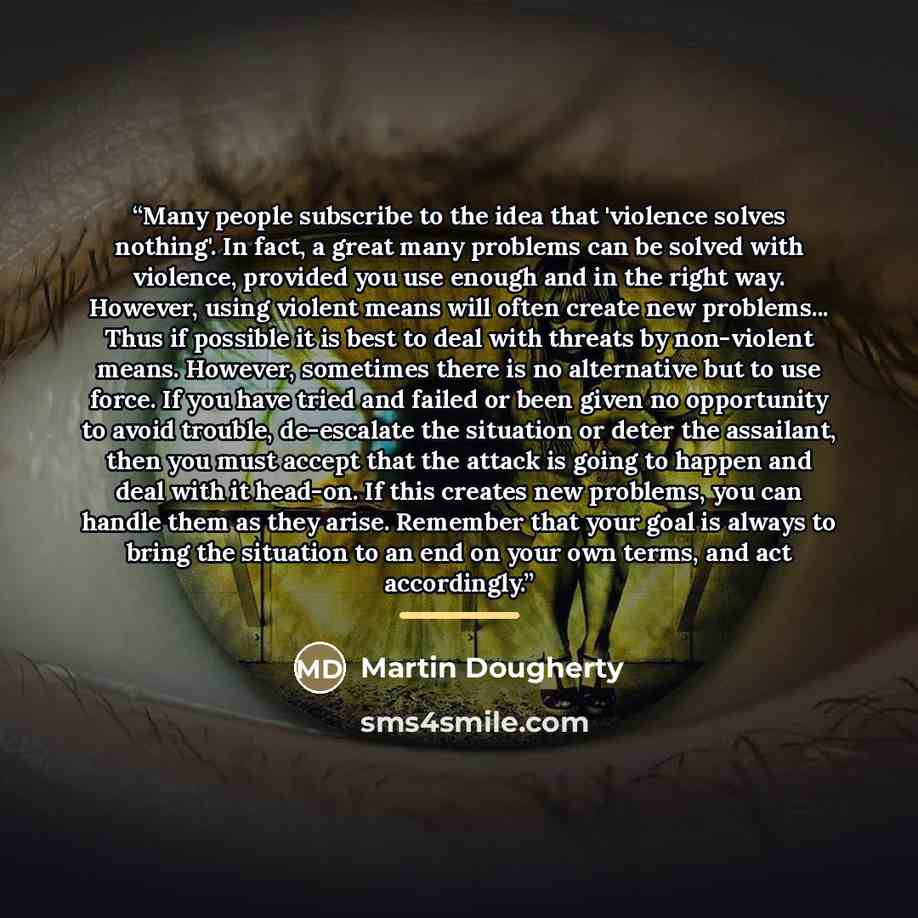 “Many people subscribe to the idea that 'violence solves nothing'. In fact, a great many problems can be solved with violence, provided you use enough and in the right way. However, using violent means will often create new problems... Thus if possible it is best to deal with threats by non-violent…” quote by Martin Dougherty